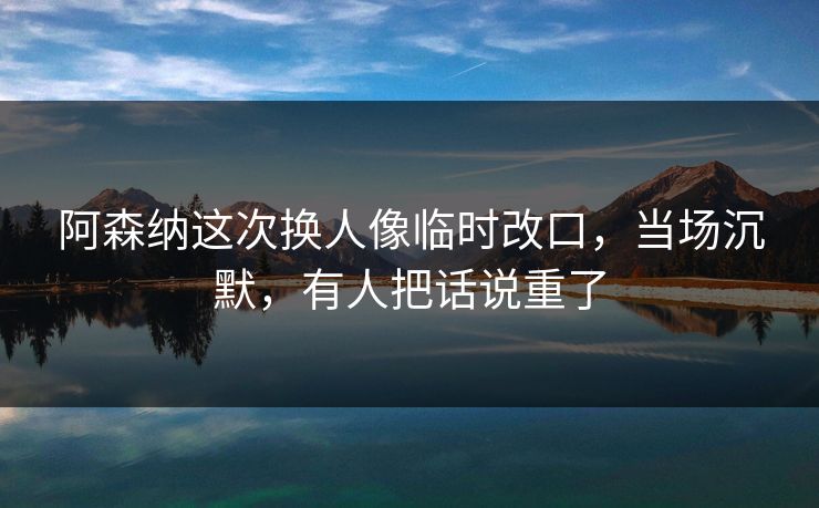阿森纳这次换人像临时改口，当场沉默，有人把话说重了