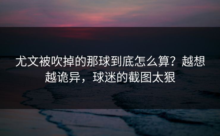 尤文被吹掉的那球到底怎么算？越想越诡异，球迷的截图太狠