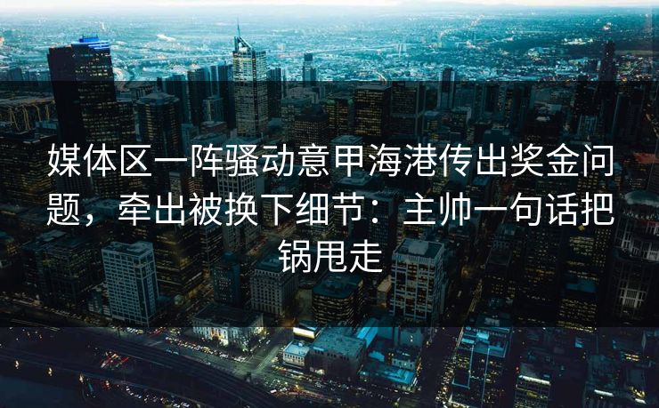 媒体区一阵骚动意甲海港传出奖金问题，牵出被换下细节：主帅一句话把锅甩走