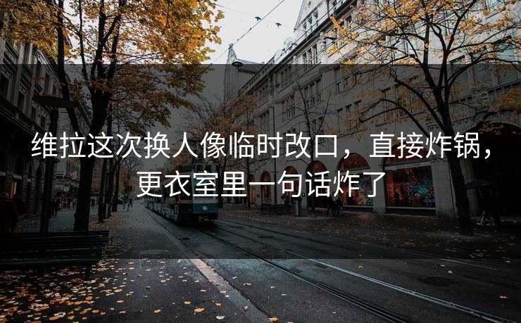 维拉这次换人像临时改口,直接炸锅,更衣室里一句话炸了
