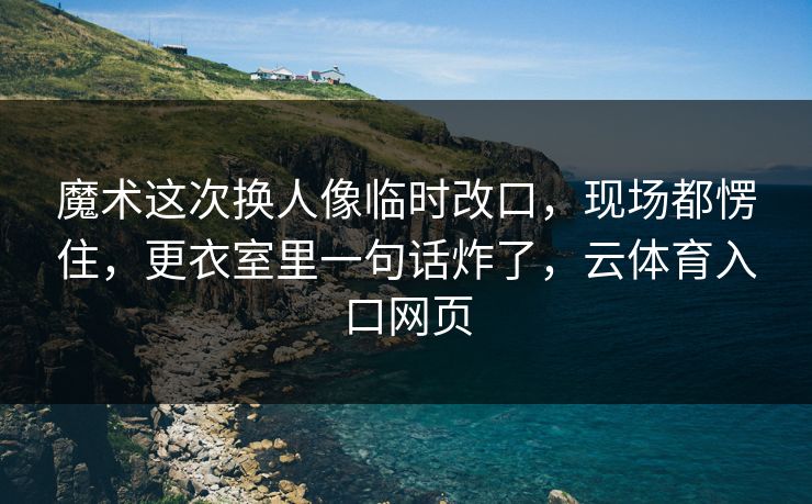 魔术这次换人像临时改口，现场都愣住，更衣室里一句话炸了，云体育入口网页