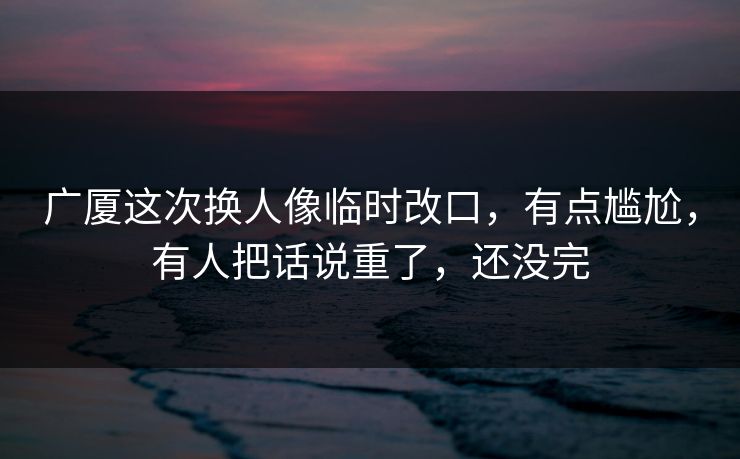 广厦这次换人像临时改口,有点尴尬,有人把话说重了,还没完