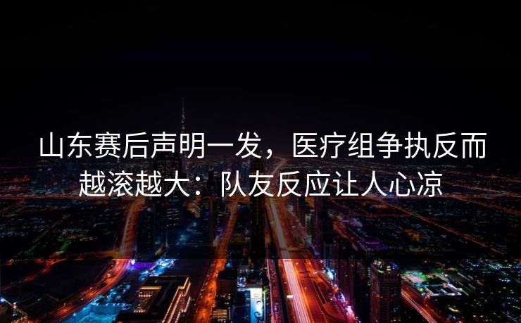 山东赛后声明一发，医疗组争执反而越滚越大：队友反应让人心凉