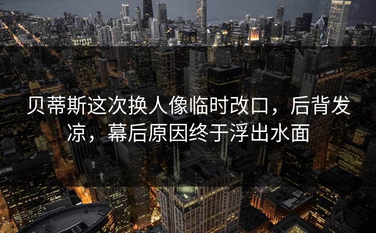 贝蒂斯这次换人像临时改口，后背发凉，幕后原因终于浮出水面