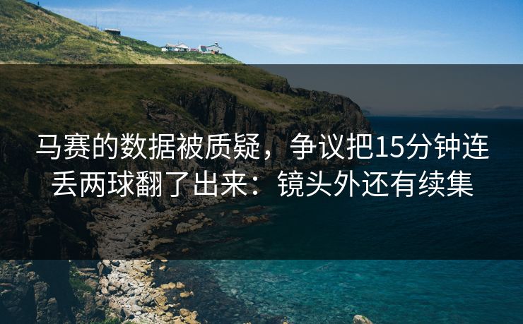 马赛的数据被质疑，争议把15分钟连丢两球翻了出来：镜头外还有续集