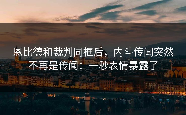 恩比德和裁判同框后，内斗传闻突然不再是传闻：一秒表情暴露了