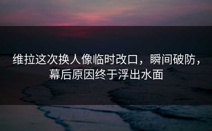 维拉这次换人像临时改口，瞬间破防，幕后原因终于浮出水面