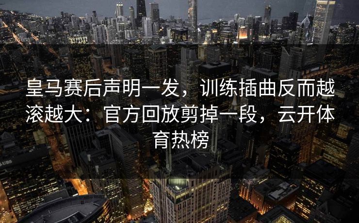 皇马赛后声明一发，训练插曲反而越滚越大：官方回放剪掉一段，云开体育热榜
