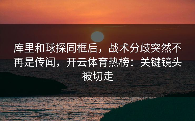 库里和球探同框后，战术分歧突然不再是传闻，开云体育热榜：关键镜头被切走