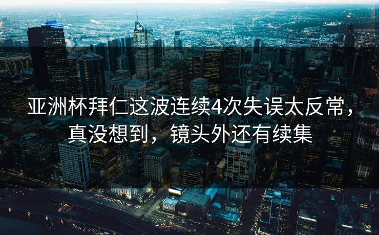 亚洲杯拜仁这波连续4次失误太反常，真没想到，镜头外还有续集