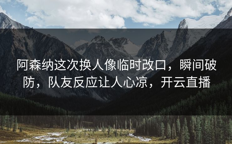 阿森纳这次换人像临时改口，瞬间破防，队友反应让人心凉，开云直播