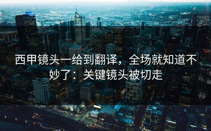 西甲镜头一给到翻译，全场就知道不妙了：关键镜头被切走