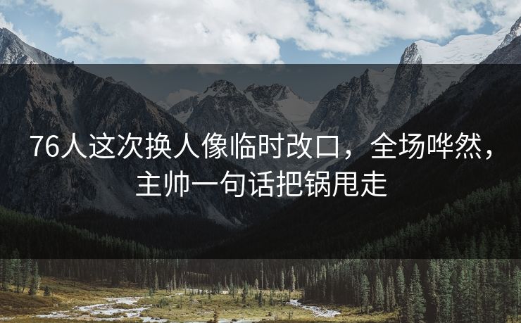 76人这次换人像临时改口，全场哗然，主帅一句话把锅甩走