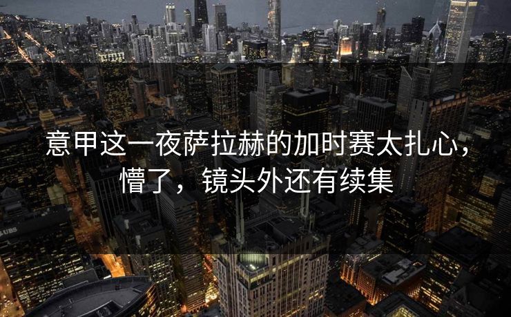 意甲这一夜萨拉赫的加时赛太扎心，懵了，镜头外还有续集