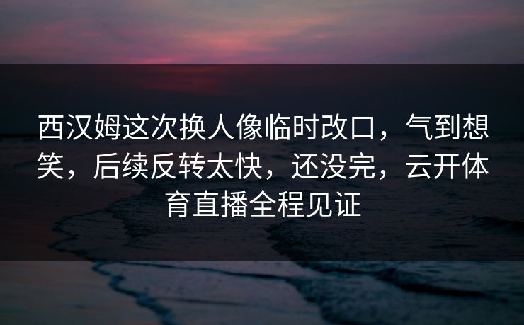 西汉姆这次换人像临时改口，气到想笑，后续反转太快，还没完，云开体育直播全程见证