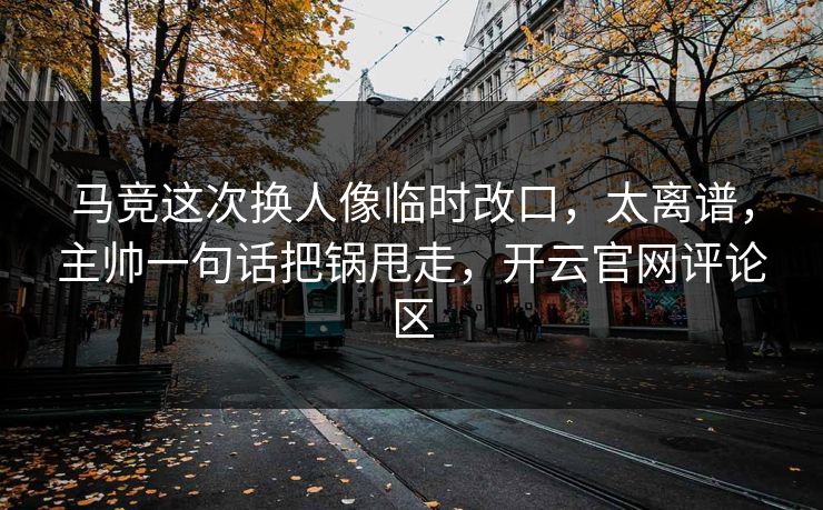 马竞这次换人像临时改口，太离谱，主帅一句话把锅甩走，开云官网评论区