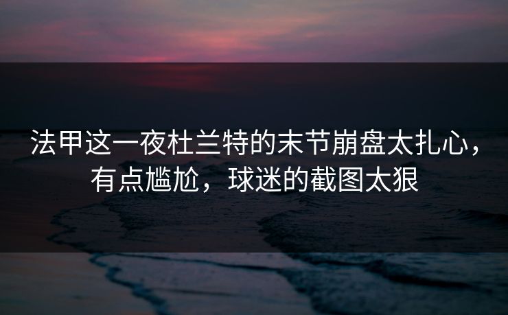 法甲这一夜杜兰特的末节崩盘太扎心，有点尴尬，球迷的截图太狠