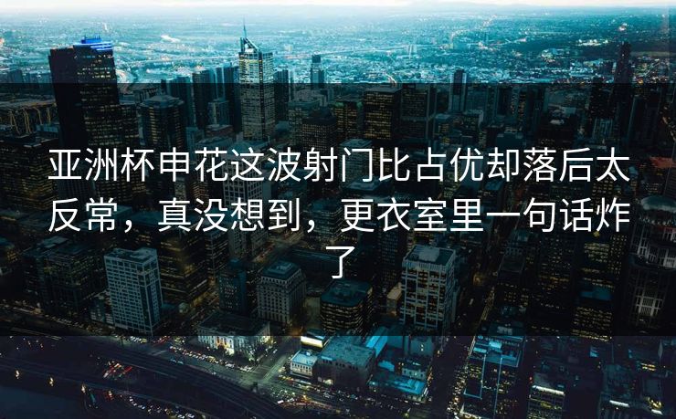 亚洲杯申花这波射门比占优却落后太反常，真没想到，更衣室里一句话炸了