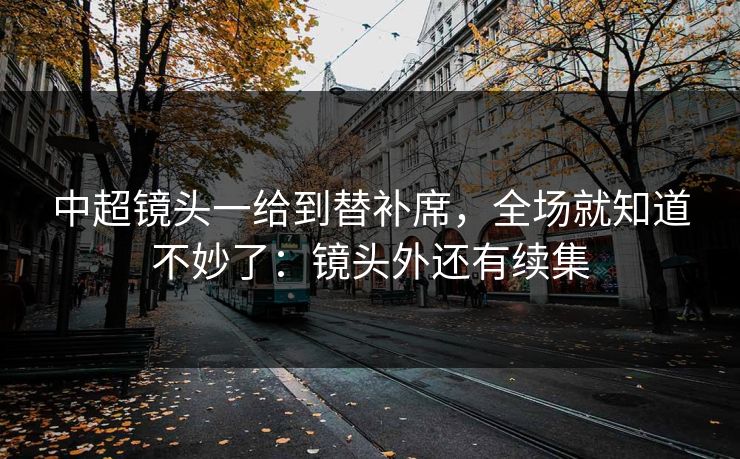 中超镜头一给到替补席，全场就知道不妙了：镜头外还有续集