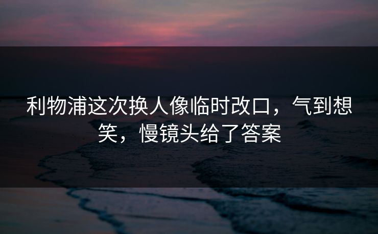 利物浦这次换人像临时改口，气到想笑，慢镜头给了答案