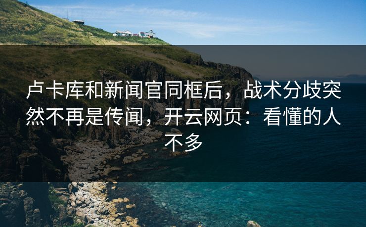 卢卡库和新闻官同框后，战术分歧突然不再是传闻，开云网页：看懂的人不多