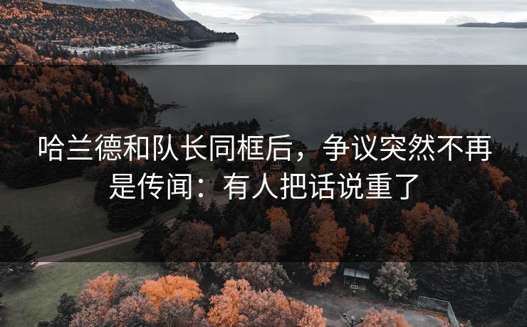 哈兰德和队长同框后，争议突然不再是传闻：有人把话说重了