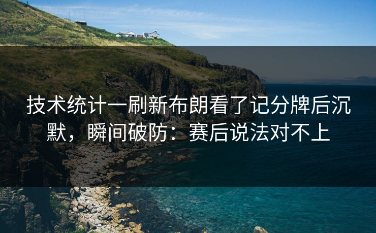 技术统计一刷新布朗看了记分牌后沉默，瞬间破防：赛后说法对不上