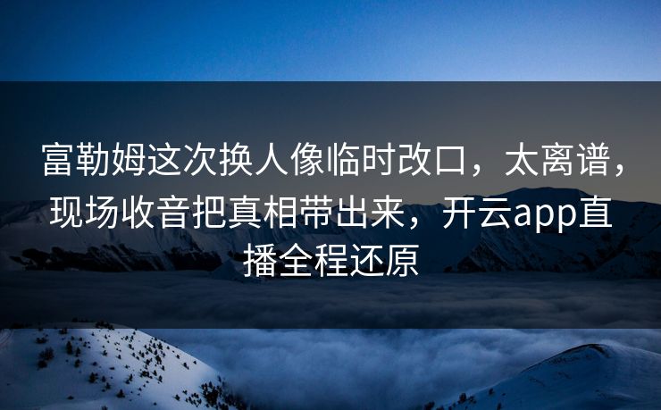 富勒姆这次换人像临时改口，太离谱，现场收音把真相带出来，开云app直播全程还原