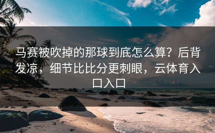 马赛被吹掉的那球到底怎么算？后背发凉，细节比比分更刺眼，云体育入口入口