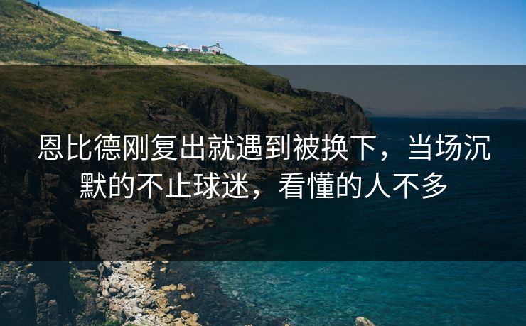 恩比德刚复出就遇到被换下，当场沉默的不止球迷，看懂的人不多