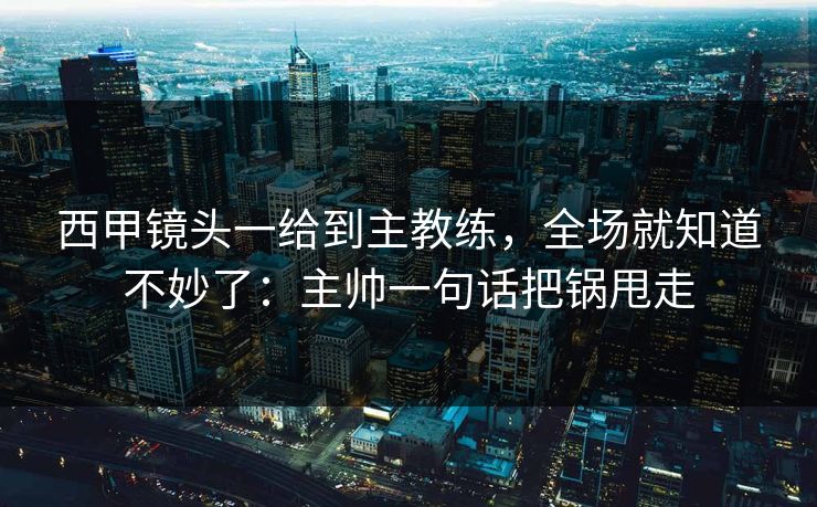 西甲镜头一给到主教练，全场就知道不妙了：主帅一句话把锅甩走