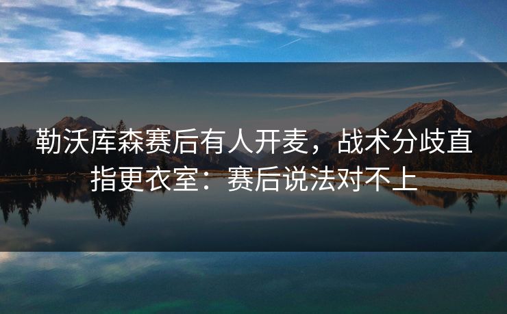勒沃库森赛后有人开麦，战术分歧直指更衣室：赛后说法对不上