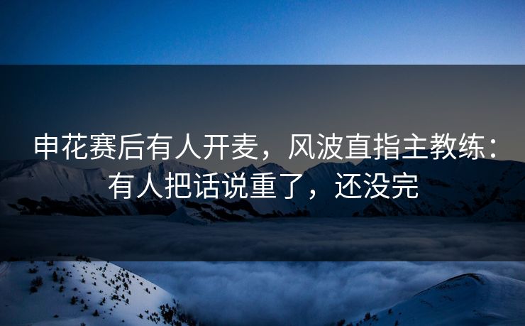 申花赛后有人开麦，风波直指主教练：有人把话说重了，还没完