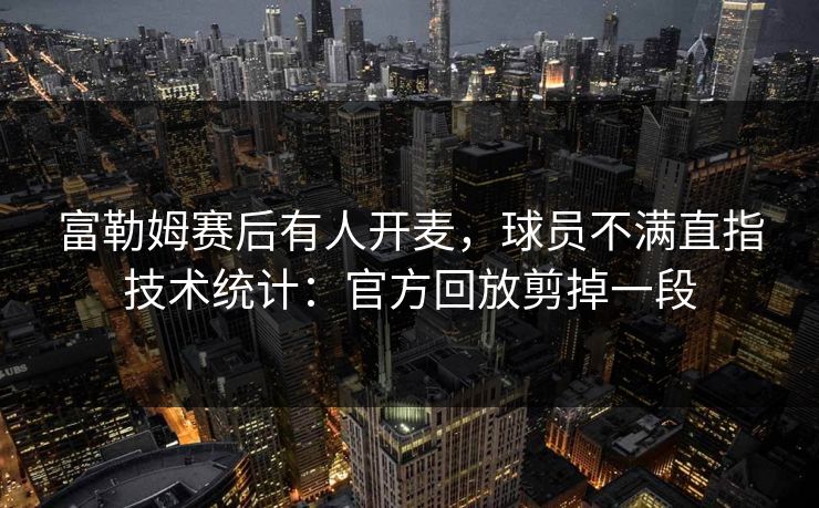 富勒姆赛后有人开麦,球员不满直指技术统计:官方回放剪掉一段