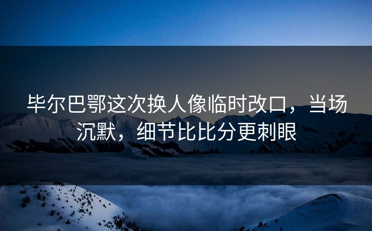 毕尔巴鄂这次换人像临时改口,当场沉默,细节比比分更刺眼