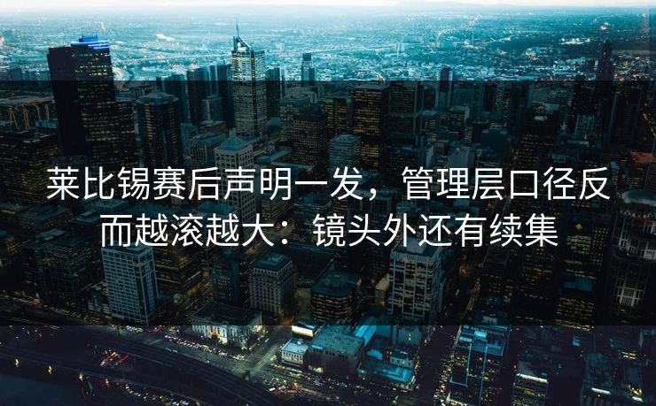 莱比锡赛后声明一发,管理层口径反而越滚越大:镜头外还有续集