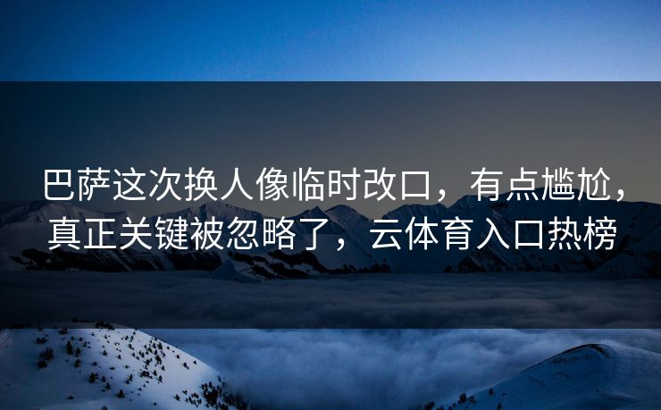 巴萨这次换人像临时改口，有点尴尬，真正关键被忽略了，云体育入口热榜