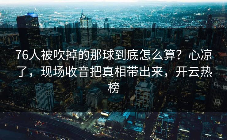 76人被吹掉的那球到底怎么算？心凉了，现场收音把真相带出来，开云热榜
