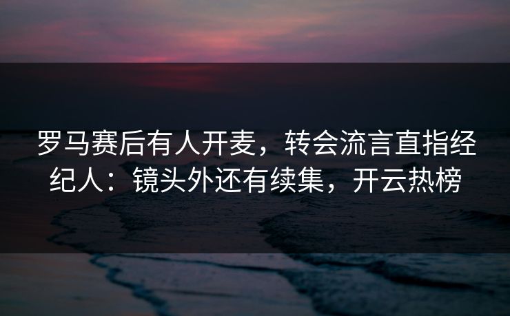 罗马赛后有人开麦，转会流言直指经纪人：镜头外还有续集，开云热榜