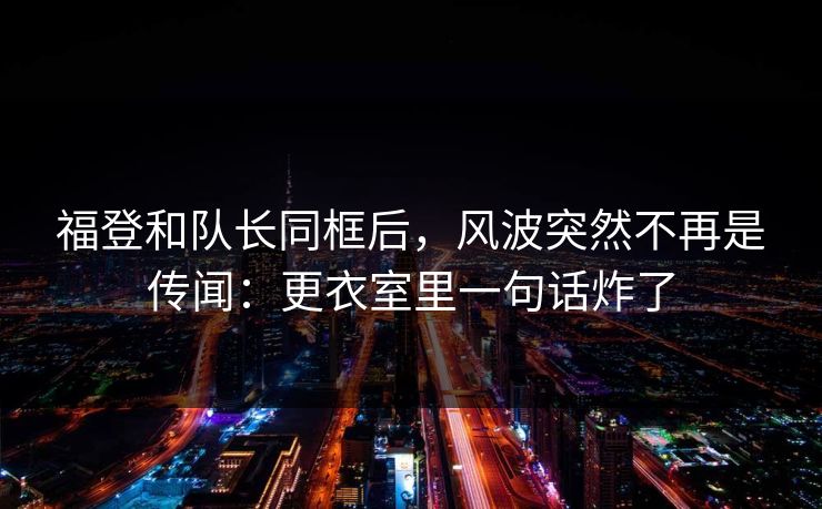 福登和队长同框后，风波突然不再是传闻：更衣室里一句话炸了