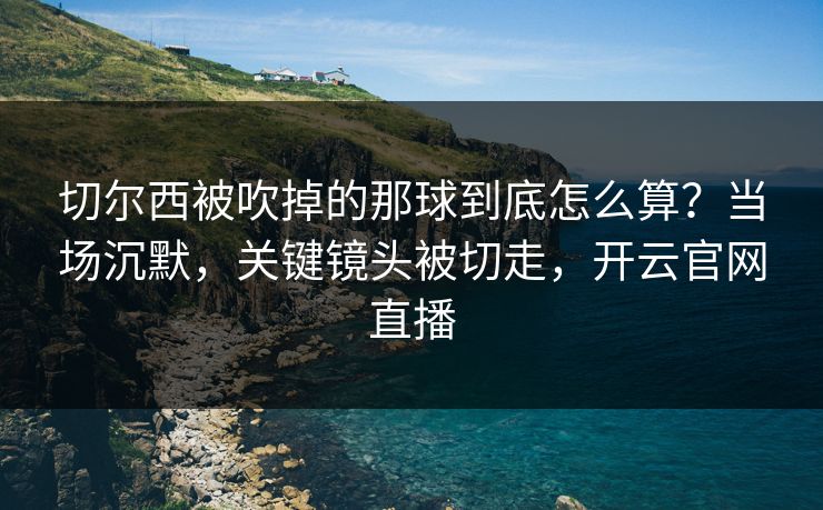 切尔西被吹掉的那球到底怎么算？当场沉默，关键镜头被切走，开云官网直播