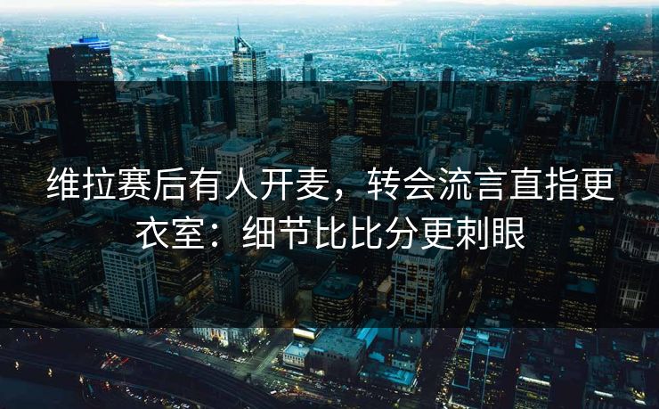 维拉赛后有人开麦，转会流言直指更衣室：细节比比分更刺眼