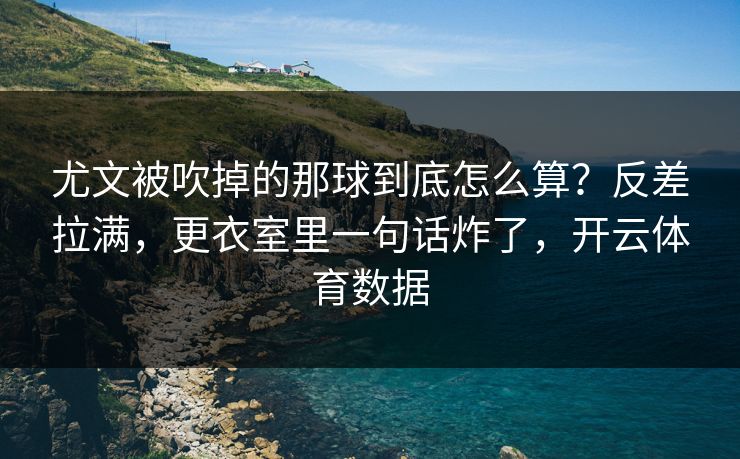 尤文被吹掉的那球到底怎么算？反差拉满，更衣室里一句话炸了，开云体育数据