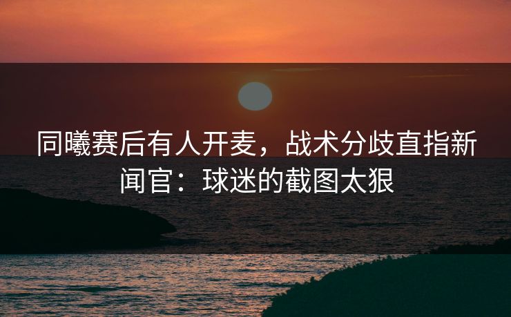 同曦赛后有人开麦，战术分歧直指新闻官：球迷的截图太狠