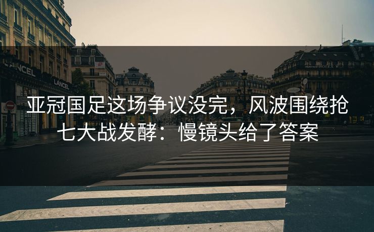 亚冠国足这场争议没完，风波围绕抢七大战发酵：慢镜头给了答案