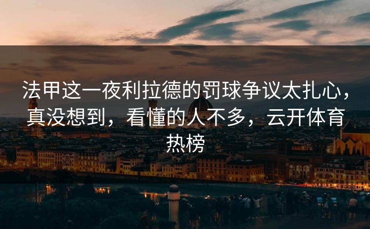 法甲这一夜利拉德的罚球争议太扎心，真没想到，看懂的人不多，云开体育热榜