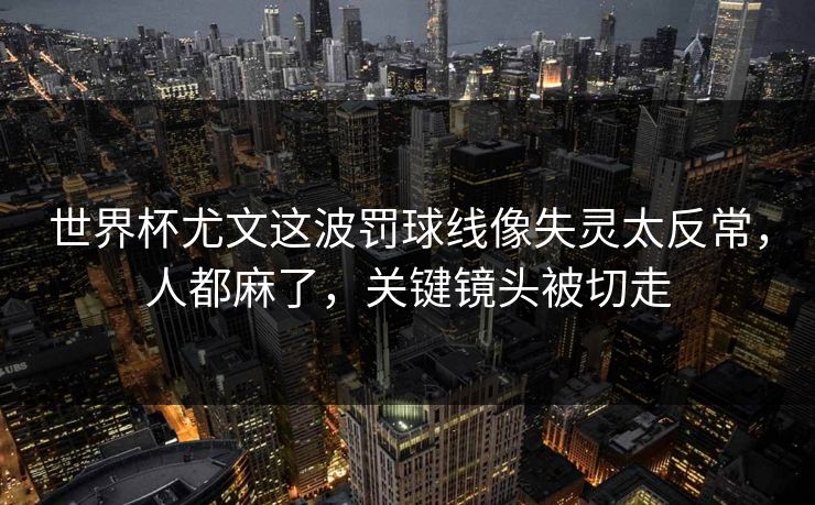 世界杯尤文这波罚球线像失灵太反常，人都麻了，关键镜头被切走