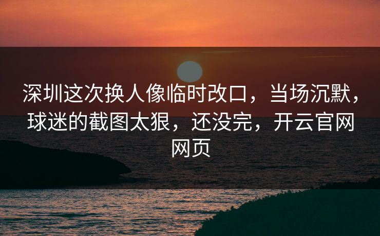 深圳这次换人像临时改口，当场沉默，球迷的截图太狠，还没完，开云官网网页
