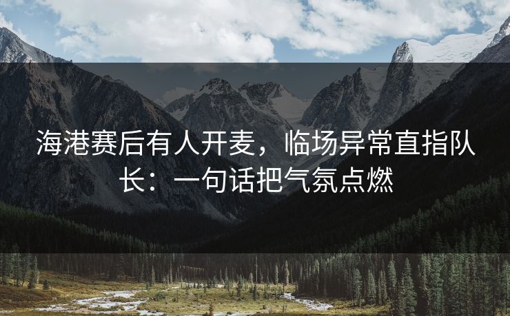 海港赛后有人开麦，临场异常直指队长：一句话把气氛点燃