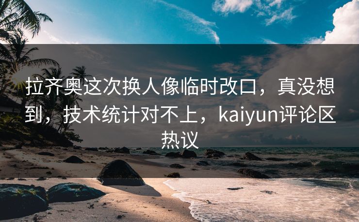 拉齐奥这次换人像临时改口，真没想到，技术统计对不上，kaiyun评论区热议